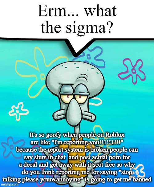 Erm... what the sigma? | It's so goofy when people on Roblox are like "I'm reporting you!!1!!1!!!" because the report system is broken people can say slurs in chat  and post actual porn for a decal and get away with it scot free so why do you think reporting me for saying "stop talking please youre annoying" is going to get me banned | image tagged in erm what the sigma | made w/ Imgflip meme maker