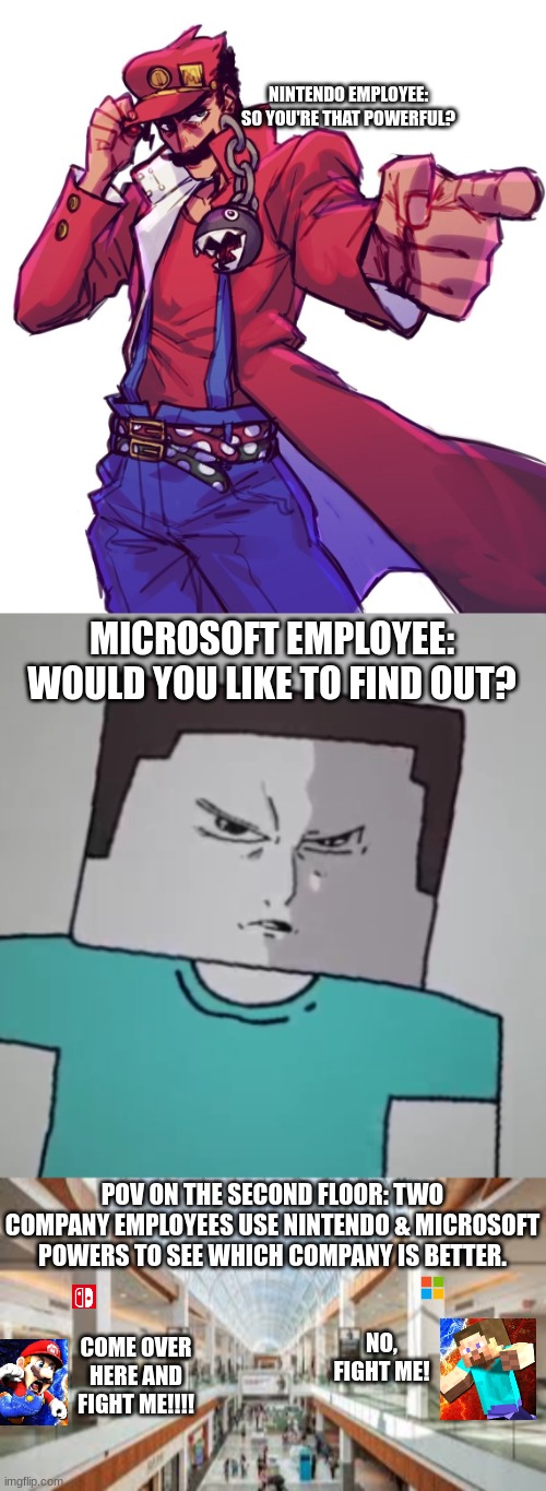 Company Brawl at the MALL! | NINTENDO EMPLOYEE: SO YOU'RE THAT POWERFUL? MICROSOFT EMPLOYEE: WOULD YOU LIKE TO FIND OUT? POV ON THE SECOND FLOOR: TWO COMPANY EMPLOYEES USE NINTENDO & MICROSOFT POWERS TO SEE WHICH COMPANY IS BETTER. NO, FIGHT ME! COME OVER HERE AND FIGHT ME!!!! | image tagged in shopping mall,mario,steve,minecraft,nintendo,microsoft | made w/ Imgflip meme maker