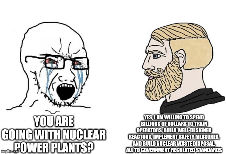 Soyboy Vs Yes Chad | YES, I AM WILLING TO SPEND BILLIONS OF DOLLARS TO TRAIN OPERATORS, BUILD WELL-DESIGNED REACTORS, IMPLEMENT SAFETY MEASURES, AND BUILD NUCLEAR WASTE DISPOSAL, ALL TO GOVERNMENT REGULATED STANDARDS; YOU ARE GOING WITH NUCLEAR POWER PLANTS? | image tagged in soyboy vs yes chad | made w/ Imgflip meme maker