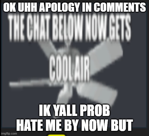 the chat below now gets cool air | OK UHH APOLOGY IN COMMENTS; IK YALL PROB HATE ME BY NOW BUT | image tagged in the chat below now gets cool air | made w/ Imgflip meme maker