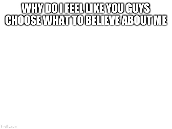 WHY DO I FEEL LIKE YOU GUYS CHOOSE WHAT TO BELIEVE ABOUT ME | made w/ Imgflip meme maker