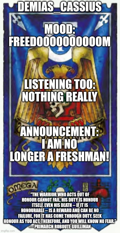 Today was my last day of school! | DEMIAS_CASSIUS; MOOD:
FREEDOOOOOOOOOOM; LISTENING TOO:
NOTHING REALLY; ANNOUNCEMENT:
I AM NO LONGER A FRESHMAN! "THE WARRIOR WHO ACTS OUT OF HONOUR CANNOT FAIL. HIS DUTY IS HONOUR ITSELF. EVEN HIS DEATH -- IF IT IS HONOURABLE -- IS A REWARD AND CAN BE NO FAILURE, FOR IT HAS COME THROUGH DUTY. SEEK HONOUR AS YOU ACT, THEREFORE, AND YOU WILL KNOW NO FEAR."
— PRIMARCH ROBOUTE GUILLIMAN | image tagged in demias_cassius announcement template | made w/ Imgflip meme maker