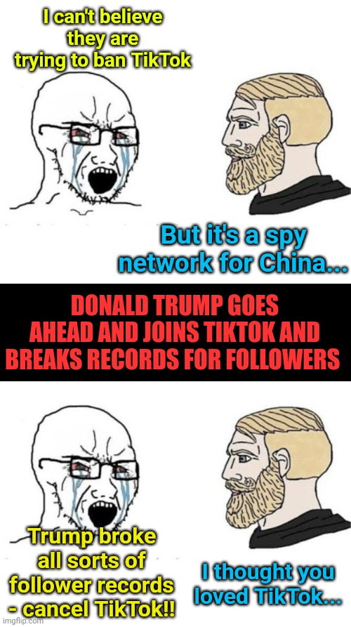 I can't believe they are trying to ban TikTok; But it's a spy network for China... DONALD TRUMP GOES AHEAD AND JOINS TIKTOK AND BREAKS RECORDS FOR FOLLOWERS; Trump broke all sorts of follower records - cancel TikTok!! I thought you loved TikTok... | image tagged in soyjak vs chad,blank black | made w/ Imgflip meme maker