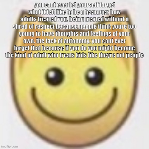aj | you cant ever let yourself forget what it felt like to be a teenager. how adults treated you. being treated without a shred of respect because people think youre too young to have thoughts and feelings of your own. the lack of autonomy. you cant ever forget that because if you do you might become the kind of adult who treats kids like theyre not people | image tagged in aj | made w/ Imgflip meme maker