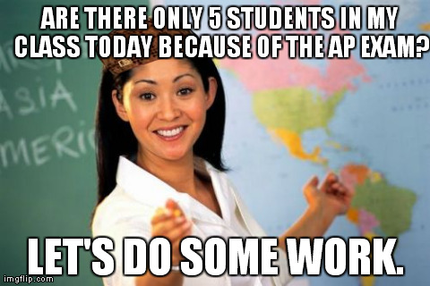 Unhelpful High School Teacher Meme | ARE THERE ONLY 5 STUDENTS IN MY CLASS TODAY BECAUSE OF THE AP EXAM? LET'S DO SOME WORK. | image tagged in memes,unhelpful high school teacher,scumbag | made w/ Imgflip meme maker