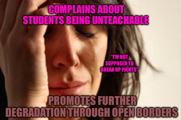The Teacher | COMPLAINS ABOUT STUDENTS BEING UNTEACHABLE; “I’M NOT SUPPOSED TO BREAK UP FIGHTS”; PROMOTES FURTHER DEGRADATION THROUGH OPEN BORDERS | image tagged in political humor,political memes,red pill,students,teachers,open borders | made w/ Imgflip meme maker