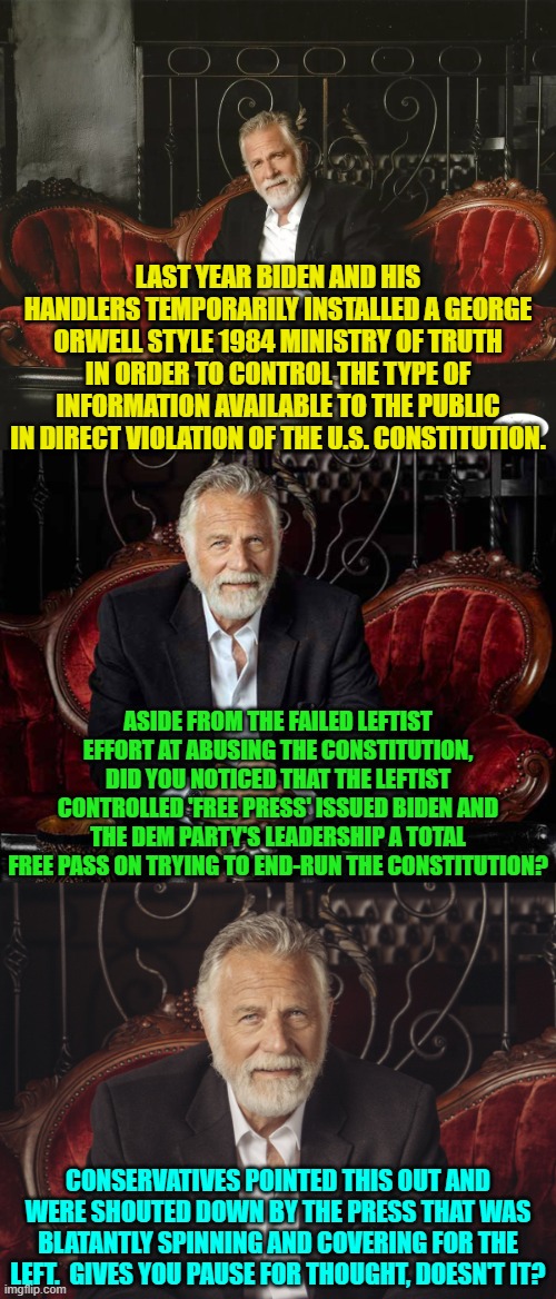 Just a gentle reminder that it's the Political Left trying like hell to deep-six the Constitution. | LAST YEAR BIDEN AND HIS HANDLERS TEMPORARILY INSTALLED A GEORGE ORWELL STYLE 1984 MINISTRY OF TRUTH IN ORDER TO CONTROL THE TYPE OF INFORMATION AVAILABLE TO THE PUBLIC IN DIRECT VIOLATION OF THE U.S. CONSTITUTION. ASIDE FROM THE FAILED LEFTIST EFFORT AT ABUSING THE CONSTITUTION, DID YOU NOTICED THAT THE LEFTIST CONTROLLED 'FREE PRESS' ISSUED BIDEN AND THE DEM PARTY'S LEADERSHIP A TOTAL FREE PASS ON TRYING TO END-RUN THE CONSTITUTION? CONSERVATIVES POINTED THIS OUT AND WERE SHOUTED DOWN BY THE PRESS THAT WAS BLATANTLY SPINNING AND COVERING FOR THE LEFT.  GIVES YOU PAUSE FOR THOUGHT, DOESN'T IT? | image tagged in yep | made w/ Imgflip meme maker