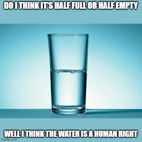 Glass Half Full | DO I THINK IT'S HALF FULL OR HALF EMPTY; WELL I THINK THE WATER IS A HUMAN RIGHT | image tagged in glass half full | made w/ Imgflip meme maker