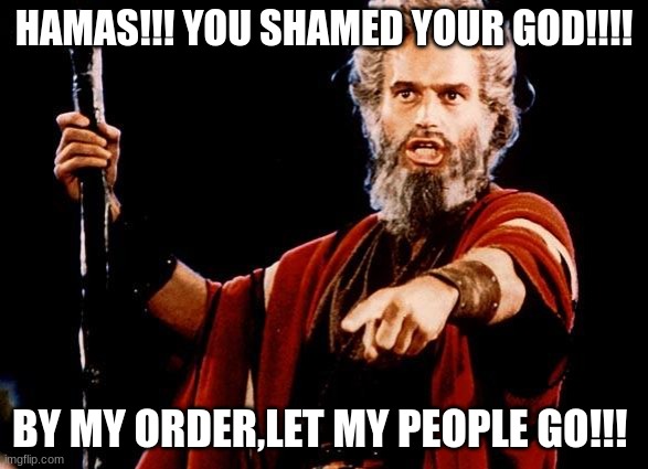 Hamas! LET MY PEOPLE GO!! | HAMAS!!! YOU SHAMED YOUR GOD!!!! BY MY ORDER,LET MY PEOPLE GO!!! | image tagged in angry old moses,bring them home now,moses,let my people go,hamas | made w/ Imgflip meme maker