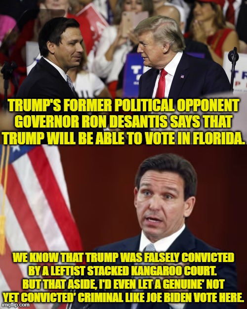 You tell 'em Ron! | TRUMP'S FORMER POLITICAL OPPONENT GOVERNOR RON DESANTIS SAYS THAT TRUMP WILL BE ABLE TO VOTE IN FLORIDA. WE KNOW THAT TRUMP WAS FALSELY CONVICTED BY A LEFTIST STACKED KANGAROO COURT.  BUT THAT ASIDE, I'D EVEN LET A GENUINE' NOT YET CONVICTED' CRIMINAL LIKE JOE BIDEN VOTE HERE. | image tagged in yep | made w/ Imgflip meme maker