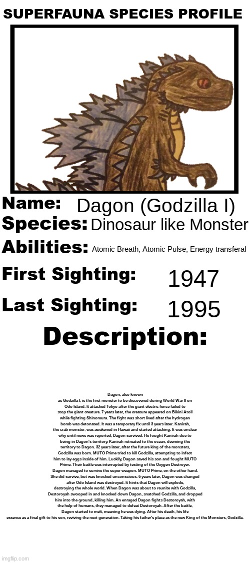 The first Godzilla.mp3 | Dagon (Godzilla I); Dinosaur like Monster; Atomic Breath, Atomic Pulse, Energy transferal; 1947; 1995; Dagon, also known as Godzilla I, is the first monster to be discovered during World War II on Odo Island. It attacked Tokyo after the giant electric fence failed to stop the giant creature. 7 years later, the creature appeared on Bikini Atoll while fighting Shinomura. The fight was short lived after the hydrogen bomb was detonated. It was a temporary fix until 3 years later. Kanirah, the crab monster, was awakened in Hawaii and started attacking. It was unclear why until news was reported, Dagon survived. He fought Kanirah due to being in Dagon's territory. Kanirah retreated to the ocean, deeming the territory to Dagon. 32 years later, after the future king of the monsters, Godzilla was born. MUTO Prime tried to kill Godzilla, attempting to infect him to lay eggs inside of him. Luckily, Dagon saved his son and fought MUTO Prime. Their battle was interrupted by testing of the Oxygen Destroyer. Dagon managed to survive the super weapon. MUTO Prime, on the other hand. She did survive, but was knocked unconscious. 6 years later, Dagon was changed after Odo Island was destroyed. It hints that Dagon will explode, destroying the whole world. When Dagon was about to reunite with Godzilla, Destoroyah swooped in and knocked down Dagon, snatched Godzilla, and dropped him into the ground, killing him. An enraged Dagon fights Destoroyah, with the help of humans, they managed to defeat Destoroyah. After the battle, Dagon started to melt, meaning he was dying. After his death, his life essence as a final gift to his son, reviving the next generation. Taking his father's place as the new King of the Monsters, Godzilla. | image tagged in superfauna species profile | made w/ Imgflip meme maker