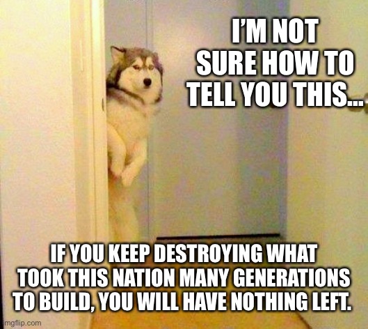America for which it stands. | I’M NOT SURE HOW TO TELL YOU THIS…; IF YOU KEEP DESTROYING WHAT TOOK THIS NATION MANY GENERATIONS TO BUILD, YOU WILL HAVE NOTHING LEFT. | image tagged in husky peeking in doorway | made w/ Imgflip meme maker