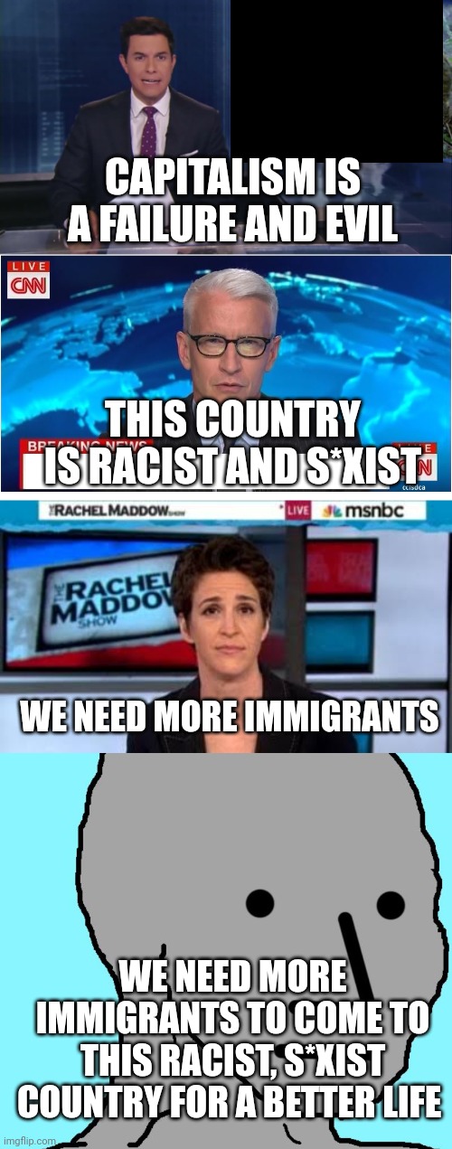 This is exactly how brainwashed double-think happens | CAPITALISM IS A FAILURE AND EVIL; THIS COUNTRY IS RACIST AND S*XIST; WE NEED MORE IMMIGRANTS; WE NEED MORE IMMIGRANTS TO COME TO THIS RACIST, S*XIST COUNTRY FOR A BETTER LIFE | image tagged in abc fake news reports,cnn breaking news anderson cooper,msnbc news,memes,npc | made w/ Imgflip meme maker