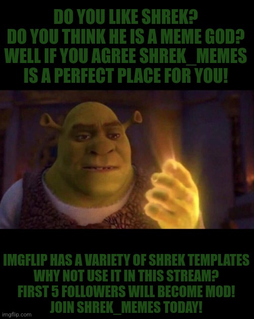 Join! | DO YOU LIKE SHREK?
DO YOU THINK HE IS A MEME GOD?
WELL IF YOU AGREE SHREK_MEMES IS A PERFECT PLACE FOR YOU! IMGFLIP HAS A VARIETY OF SHREK TEMPLATES
WHY NOT USE IT IN THIS STREAM?
FIRST 5 FOLLOWERS WILL BECOME MOD!
JOIN SHREK_MEMES TODAY! | image tagged in shrek glowing hand,memes,shrek | made w/ Imgflip meme maker