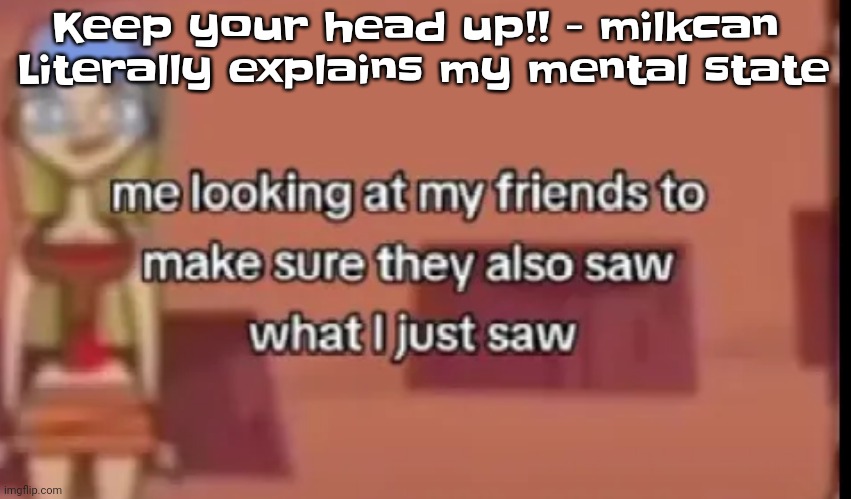 Anyone else relate | Keep your head up!! - milkcan 
Literally explains my mental state | image tagged in scare | made w/ Imgflip meme maker