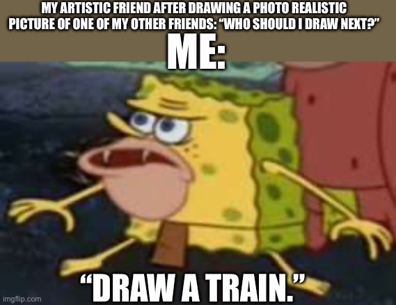 I literally always ask them to draw a train | MY ARTISTIC FRIEND AFTER DRAWING A PHOTO REALISTIC PICTURE OF ONE OF MY OTHER FRIENDS: “WHO SHOULD I DRAW NEXT?”; ME:; “DRAW A TRAIN.” | image tagged in memes,spongegar,trains | made w/ Imgflip meme maker