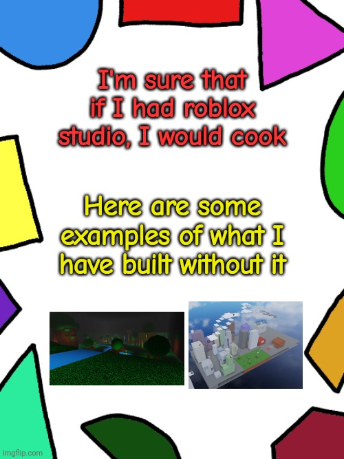 I just don't have a computer for it | I'm sure that if I had roblox studio, I would cook; Here are some examples of what I have built without it | image tagged in shapes,l1ml4m,l1m_l4m | made w/ Imgflip meme maker