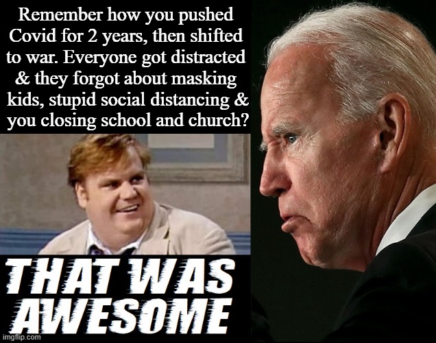 For a senile tyrant he was really able to pull off the ol' switcheroo | Remember how you pushed 
Covid for 2 years, then shifted 
to war. Everyone got distracted 
& they forgot about masking 
kids, stupid social distancing &
you closing school and church? | image tagged in vince vance,joe biden,chris farley,that was awesome,memes,covid | made w/ Imgflip meme maker