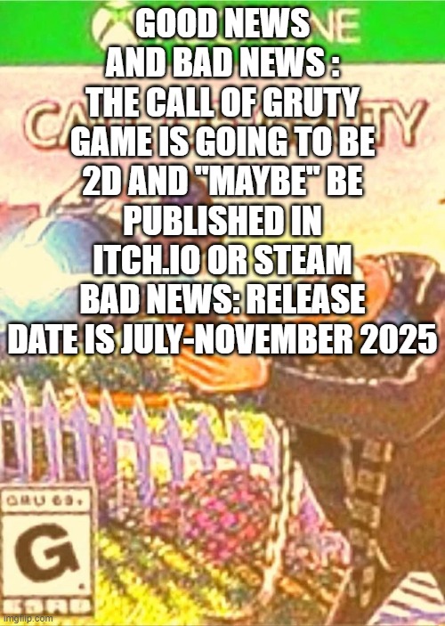 good news and bad news | GOOD NEWS AND BAD NEWS :
THE CALL OF GRUTY GAME IS GOING TO BE 2D AND "MAYBE" BE PUBLISHED IN ITCH.IO OR STEAM
BAD NEWS: RELEASE DATE IS JULY-NOVEMBER 2025 | image tagged in call of gruty,news,announcement | made w/ Imgflip meme maker