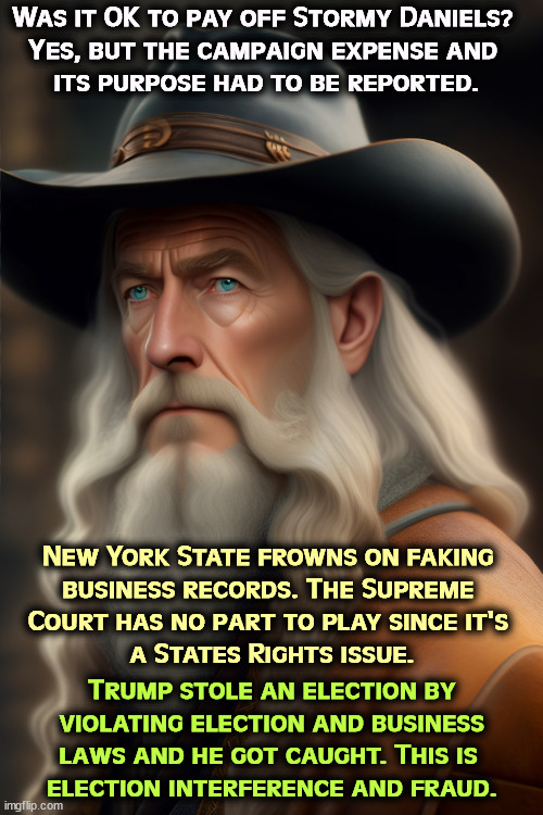 Gandalf on the Convicted Felon | Was it OK to pay off Stormy Daniels? 
Yes, but the campaign expense and 

its purpose had to be reported. New York State frowns on faking 
business records. The Supreme 
Court has no part to play since it's 
a States Rights issue. Trump stole an election by violating election and business laws and he got caught. This is 
election interference and fraud. | image tagged in trump,broken,laws,election fraud,donald trump 2016 | made w/ Imgflip meme maker