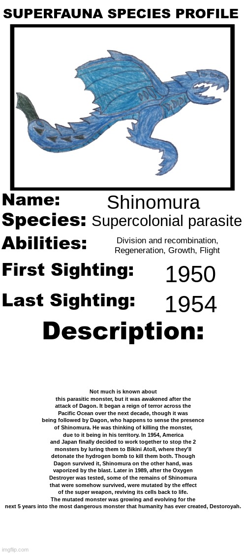 The radioactive parasite.mp3 | Shinomura; Supercolonial parasite; Division and recombination, Regeneration, Growth, Flight; 1950; 1954; Not much is known about this parasitic monster, but it was awakened after the attack of Dagon. It began a reign of terror across the Pacific Ocean over the next decade, though it was being followed by Dagon, who happens to sense the presence of Shinomura. He was thinking of killing the monster, due to it being in his territory. In 1954, America and Japan finally decided to work together to stop the 2 monsters by luring them to Bikini Atoll, where they'll detonate the hydrogen bomb to kill them both. Though Dagon survived it, Shinomura on the other hand, was vaporized by the blast. Later in 1989, after the Oxygen Destroyer was tested, some of the remains of Shinomura that were somehow survived, were mutated by the effect of the super weapon, reviving its cells back to life. The mutated monster was growing and evolving for the next 5 years into the most dangerous monster that humanity has ever created, Destoroyah. | image tagged in superfauna species profile | made w/ Imgflip meme maker
