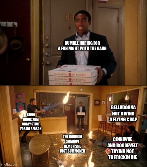 Just another day in LITERALLY EVERY EPISODE. | BUMBLE HOPING FOR A FUN NIGHT WITH THE GANG; BELLADONNA NOT GIVING A FLYING CRAP; FAWN DOING SUM CRAZY STUFF FOR NO REASON; THE RANDOM SHADOW DEMON SHE JUST SUMMONED; CINNAVAE AND ROOSEVELT TRYING NOT TO FRICKIN DIE | image tagged in community fire pizza meme,ocs,series | made w/ Imgflip meme maker