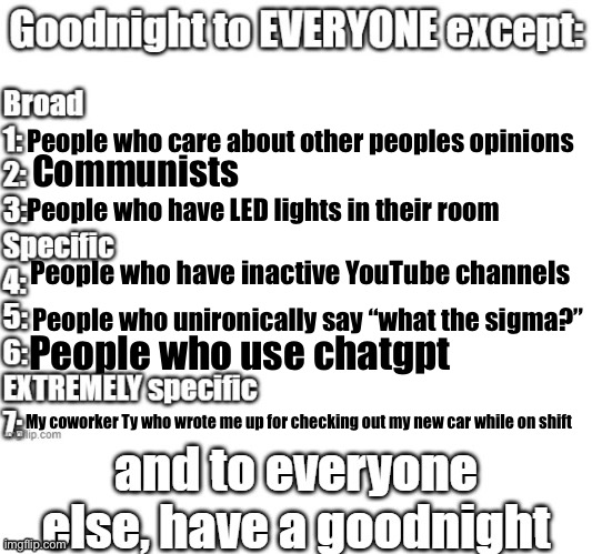 goodnight to everyone except | People who care about other peoples opinions; Communists; People who have LED lights in their room; People who have inactive YouTube channels; People who unironically say “what the sigma?”; People who use chatgpt; My coworker Ty who wrote me up for checking out my new car while on shift | image tagged in goodnight to everyone except | made w/ Imgflip meme maker
