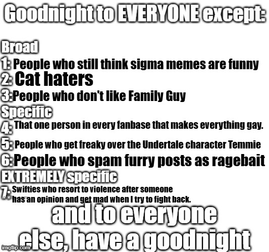 goodnight to everyone except | People who still think sigma memes are funny; Cat haters; People who don't like Family Guy; That one person in every fanbase that makes everything gay. People who get freaky over the Undertale character Temmie; People who spam furry posts as ragebait; Swifties who resort to violence after someone has an opinion and get mad when I try to fight back. | image tagged in goodnight to everyone except | made w/ Imgflip meme maker