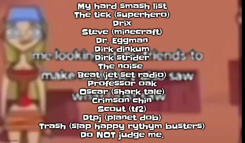 Another has been added. (Yes this list is full on SRS) | My hard smash list
The tick (superhero)
Drix
Steve (minecraft)
Dr. Eggman
Dirk dinkum
Dirk strider
The noise 
Beat (jet set radio)
Professor oak
Oscar (shark tale)
Crimson chin
Scout (tf2)
Dtpj (planet dob)
Trash (slap happy rythym busters)
Do NOT judge me. | image tagged in scare | made w/ Imgflip meme maker