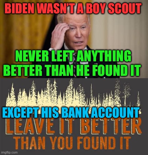 Biden: not a leader, not a problem solver, not a Boy Scout | BIDEN WASN’T A BOY SCOUT; NEVER LEFT ANYTHING BETTER THAN HE FOUND IT; EXCEPT HIS BANK ACCOUNT | image tagged in democrats president,biden,democrats,incompetence,corrupt | made w/ Imgflip meme maker