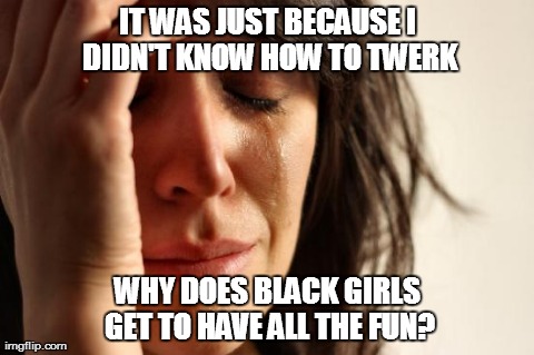 First World Problems | IT WAS JUST BECAUSE I DIDN'T KNOW HOW TO TWERK WHY DOES BLACK GIRLS GET TO HAVE ALL THE FUN? | image tagged in memes,first world problems | made w/ Imgflip meme maker