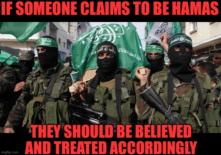 If they tell you they are a murdering terrorist, they are | IF SOMEONE CLAIMS TO BE HAMAS; THEY SHOULD BE BELIEVED AND TREATED ACCORDINGLY | image tagged in crush the intifada,colonizers have invaded europe,islam has always made war on its neighbors | made w/ Imgflip meme maker