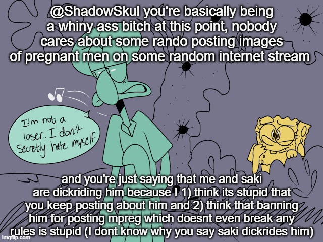 @ShadowSkul you're basically being a whiny ass bitch at this point, nobody cares about some rando posting images of pregnant men on some random internet stream; and you're just saying that me and saki are dickriding him because I 1) think its stupid that you keep posting about him and 2) think that banning him for posting mpreg which doesnt even break any rules is stupid (I dont know why you say saki dickrides him) | made w/ Imgflip meme maker