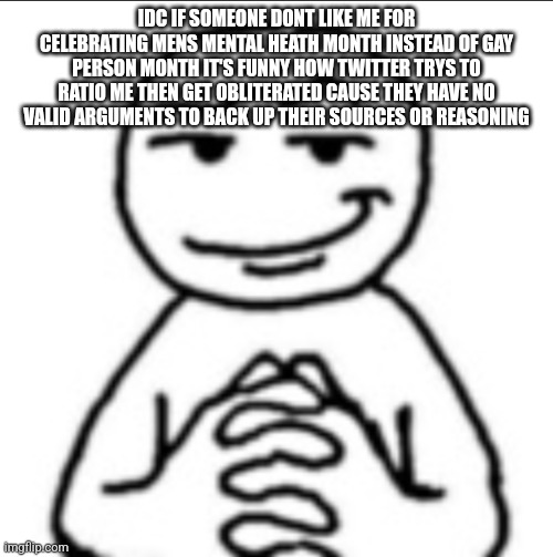 Dubious mf | IDC IF SOMEONE DONT LIKE ME FOR CELEBRATING MENS MENTAL HEATH MONTH INSTEAD OF GAY PERSON MONTH IT'S FUNNY HOW TWITTER TRYS TO RATIO ME THEN GET OBLITERATED CAUSE THEY HAVE NO VALID ARGUMENTS TO BACK UP THEIR SOURCES OR REASONING | image tagged in dubious mf | made w/ Imgflip meme maker