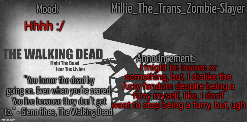 Millie_The_Trans_Zombie-Slayer's TWD announcement template | Hhhh :/; I might be insane or something, but, I dislike the furry fandom despite being a furry myself, like, I don't want to stop being a furry, but, ugh | image tagged in millie_the_trans_zombie-slayer's twd announcement template | made w/ Imgflip meme maker