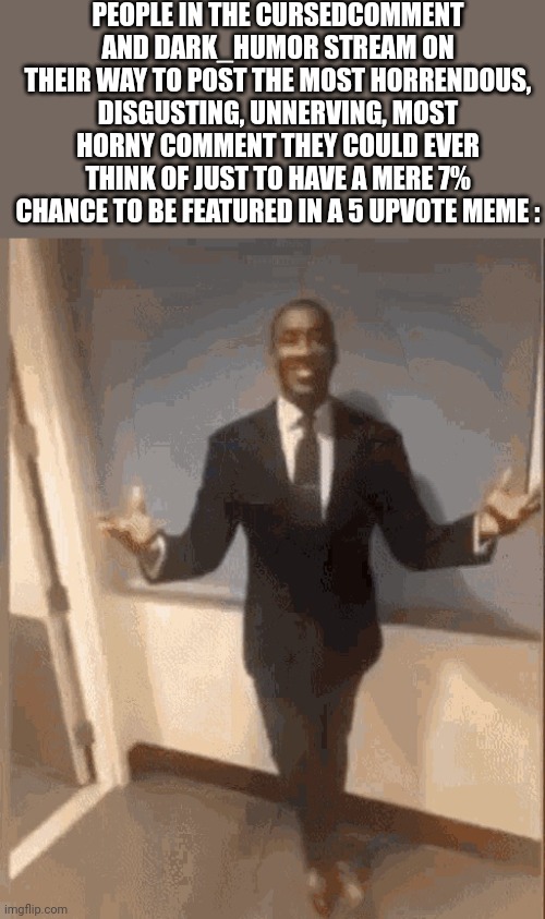 Pro tip : don't. Or make something actually funny. | PEOPLE IN THE CURSEDCOMMENT AND DARK_HUMOR STREAM ON THEIR WAY TO POST THE MOST HORRENDOUS, DISGUSTING, UNNERVING, MOST HORNY COMMENT THEY COULD EVER THINK OF JUST TO HAVE A MERE 7% CHANCE TO BE FEATURED IN A 5 UPVOTE MEME : | image tagged in smiling black guy in suit | made w/ Imgflip meme maker
