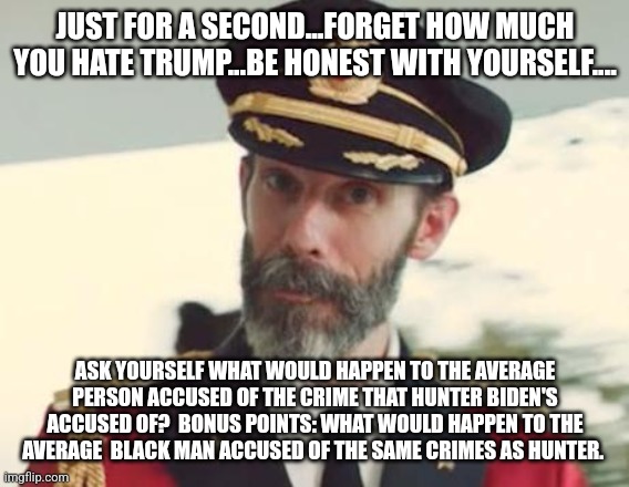 Captain Obvious | JUST FOR A SECOND...FORGET HOW MUCH YOU HATE TRUMP...BE HONEST WITH YOURSELF.... ASK YOURSELF WHAT WOULD HAPPEN TO THE AVERAGE PERSON ACCUSED OF THE CRIME THAT HUNTER BIDEN'S ACCUSED OF?  BONUS POINTS: WHAT WOULD HAPPEN TO THE AVERAGE  BLACK MAN ACCUSED OF THE SAME CRIMES AS HUNTER. | image tagged in captain obvious | made w/ Imgflip meme maker