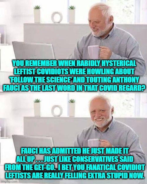 If you COVIDiot leftists are NOT feeling extra stupid now . . . then why not? | YOU REMEMBER WHEN RABIDLY HYSTERICAL LEFTIST COVIDIOTS WERE HOWLING ABOUT 'FOLLOW THE SCIENCE' AND TOUTING ANTHONY FAUCI AS THE LAST WORD IN THAT COVID REGARD? FAUCI HAS ADMITTED HE JUST MADE IT ALL UP . . . JUST LIKE CONSERVATIVES SAID FROM THE GET-GO.  I BET YOU FANATICAL COVIDIOT LEFTISTS ARE REALLY FELLING EXTRA STUPID NOW. | image tagged in hide the pain harold | made w/ Imgflip meme maker