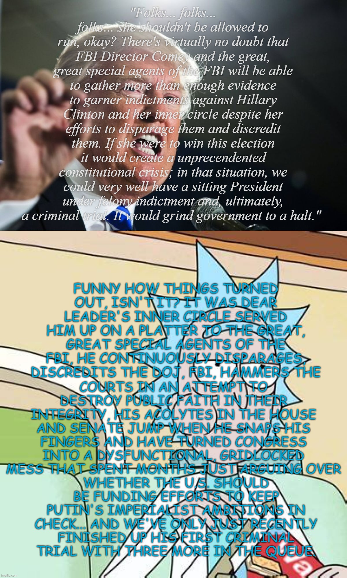 Seems Dear Leader's 2016 ramble was more about his strategy for dealing with current conditions than Hillary Clinton... | "Folks... folks... folks... she shouldn't be allowed to run, okay? There's virtually no doubt that FBI Director Comey and the great, great special agents of the FBI will be able to gather more than enough evidence to garner indictments against Hillary Clinton and her inner circle despite her efforts to disparage them and discredit them. If she were to win this election it would create a unprecendented constitutional crisis; in that situation, we could very well have a sitting President under felony indictment and, ultimately, a criminal trial. It would grind government to a halt."; FUNNY HOW THINGS TURNED OUT, ISN'T IT? IT WAS DEAR LEADER'S INNER CIRCLE SERVED HIM UP ON A PLATTER TO THE GREAT, GREAT SPECIAL AGENTS OF THE FBI, HE CONTINUOUSLY DISPARAGES, DISCREDITS THE DOJ, FBI, HAMMERS THE; COURTS IN AN ATTEMPT TO DESTROY PUBLIC FAITH IN THEIR INTEGRITY, HIS ACOLYTES IN THE HOUSE AND SENATE JUMP WHEN HE SNAPS HIS FINGERS AND HAVE TURNED CONGRESS INTO A DYSFUNCTIONAL, GRIDLOCKED MESS THAT SPENT MONTHS JUST ARGUING OVER; WHETHER THE U.S. SHOULD BE FUNDING EFFORTS TO KEEP PUTIN'S IMPERIALIST AMBITIONS IN CHECK... AND WE'VE ONLY JUST RECENTLY FINISHED UP HIS FIRST CRIMINAL TRIAL WITH THREE MORE IN THE QUEUE. | image tagged in donald trump,rick sanchez eating snack,trump unfit unqualified dangerous,lying,criminal | made w/ Imgflip meme maker