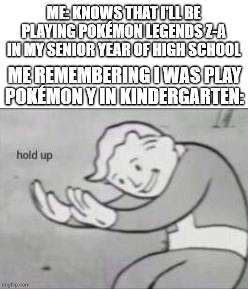 Fallout Hold Up | ME: KNOWS THAT I'LL BE PLAYING POKÉMON LEGENDS Z-A IN MY SENIOR YEAR OF HIGH SCHOOL; ME REMEMBERING I WAS PLAY POKÉMON Y IN KINDERGARTEN: | image tagged in fallout hold up,pokemon | made w/ Imgflip meme maker