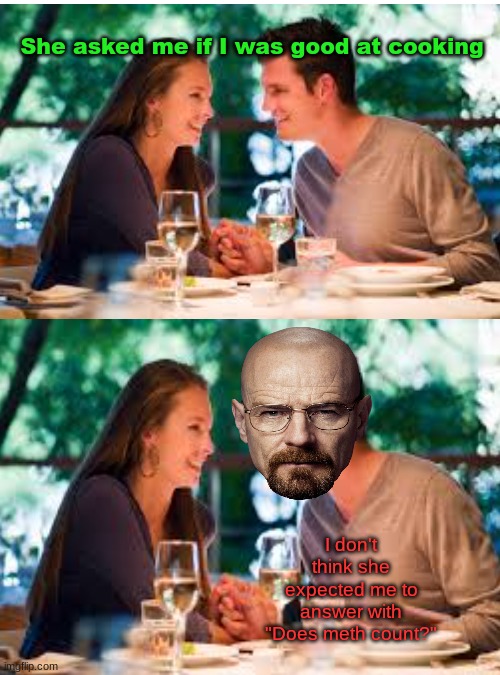 WE NEED TO COOK! | She asked me if I was good at cooking; I don't think she expected me to answer with "Does meth count?" | image tagged in blank white template,cooking,walter white,breaking bad,date night,you know i'm something of a scientist myself | made w/ Imgflip meme maker