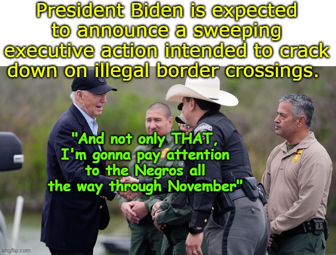 Too Little Too Late Joe | President Biden is expected to announce a sweeping executive action intended to crack down on illegal border crossings. "And not only THAT, I'm gonna pay attention to the Negros all the way through November" | image tagged in biden border meme | made w/ Imgflip meme maker