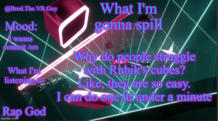 Bred.The.VR.Guy's announcement temp | Why do people struggle with Rubik's cubes? Like, they are so easy. I can do one in under a minute; I wanna commit /srs; Rap God | image tagged in bred the vr guy's announcement temp | made w/ Imgflip meme maker
