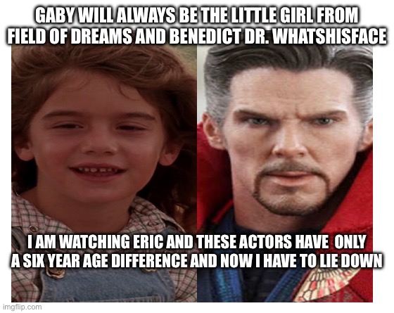 Eric Actors Age Difference | GABY WILL ALWAYS BE THE LITTLE GIRL FROM FIELD OF DREAMS AND BENEDICT DR. WHATSHISFACE; I AM WATCHING ERIC AND THESE ACTORS HAVE  ONLY A SIX YEAR AGE DIFFERENCE AND NOW I HAVE TO LIE DOWN | image tagged in make your own meme | made w/ Imgflip meme maker