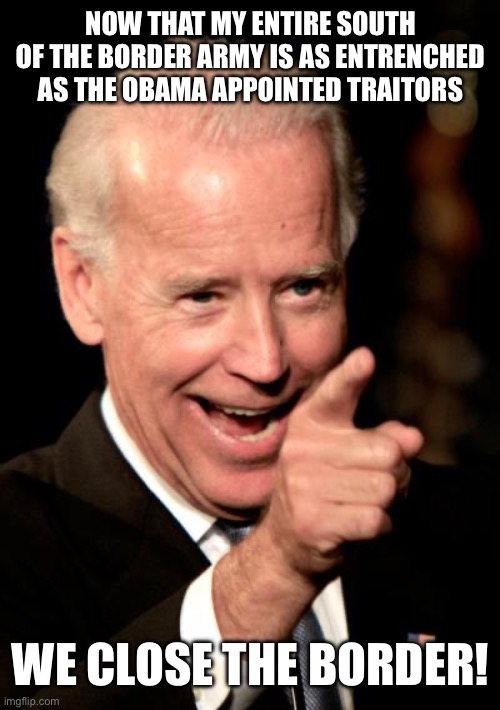 Smilin Biden Meme | NOW THAT MY ENTIRE SOUTH OF THE BORDER ARMY IS AS ENTRENCHED AS THE OBAMA APPOINTED TRAITORS; WE CLOSE THE BORDER! | image tagged in memes,smilin biden,illegal immigration,border wall,secure the border,liberal hypocrisy | made w/ Imgflip meme maker