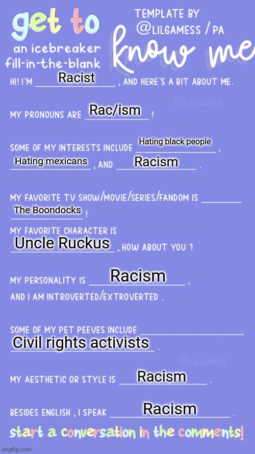 Get to know fill in the blank | Racist; Rac/ism; Hating black people; Hating mexicans; Racism; The Boondocks; Uncle Ruckus; Racism; Civil rights activists; Racism; Racism | image tagged in get to know fill in the blank | made w/ Imgflip meme maker