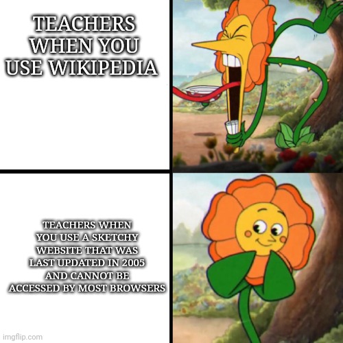 Cuphead Flower | TEACHERS WHEN YOU USE WIKIPEDIA; TEACHERS WHEN YOU USE A SKETCHY WEBSITE THAT WAS LAST UPDATED IN 2005 AND CANNOT BE ACCESSED BY MOST BROWSERS | image tagged in cuphead flower,memes,school,teachers,wikipedia | made w/ Imgflip meme maker