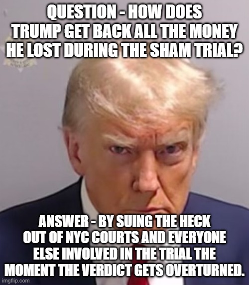 What Stormy still owes will look like pennies when it happens. . . | QUESTION - HOW DOES TRUMP GET BACK ALL THE MONEY HE LOST DURING THE SHAM TRIAL? ANSWER - BY SUING THE HECK OUT OF NYC COURTS AND EVERYONE ELSE INVOLVED IN THE TRIAL THE MOMENT THE VERDICT GETS OVERTURNED. | image tagged in donald trump mugshot,politics,scumbag government | made w/ Imgflip meme maker