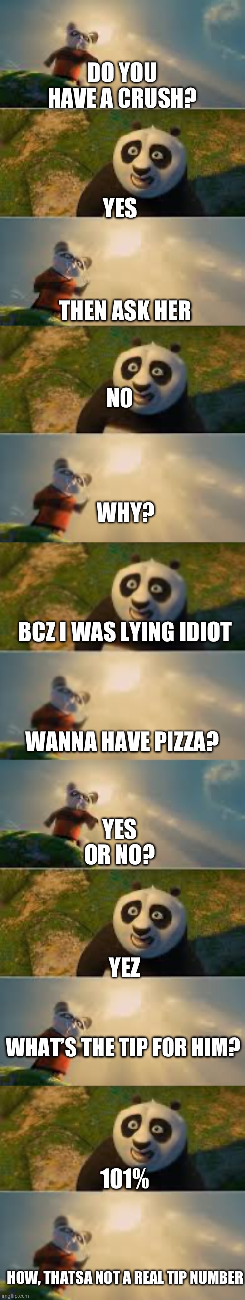 Really long shifu thing | DO YOU HAVE A CRUSH? YES; THEN ASK HER; NO; WHY? BCZ I WAS LYING IDIOT; YES OR NO? WANNA HAVE PIZZA? YEZ; WHAT’S THE TIP FOR HIM? 101%; HOW, THATSA NOT A REAL TIP NUMBER | image tagged in shifu | made w/ Imgflip meme maker