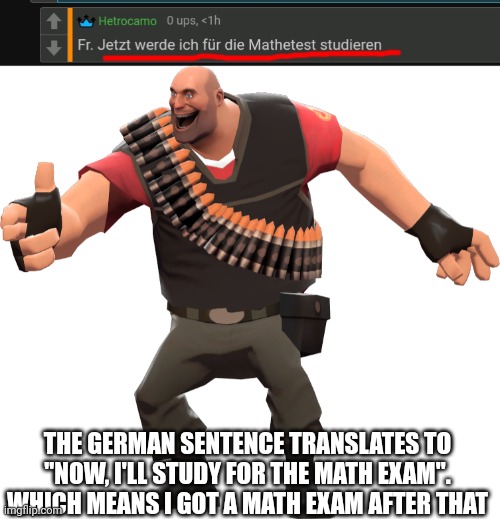 THE GERMAN SENTENCE TRANSLATES TO "NOW, I'LL STUDY FOR THE MATH EXAM". WHICH MEANS I GOT A MATH EXAM AFTER THAT | made w/ Imgflip meme maker